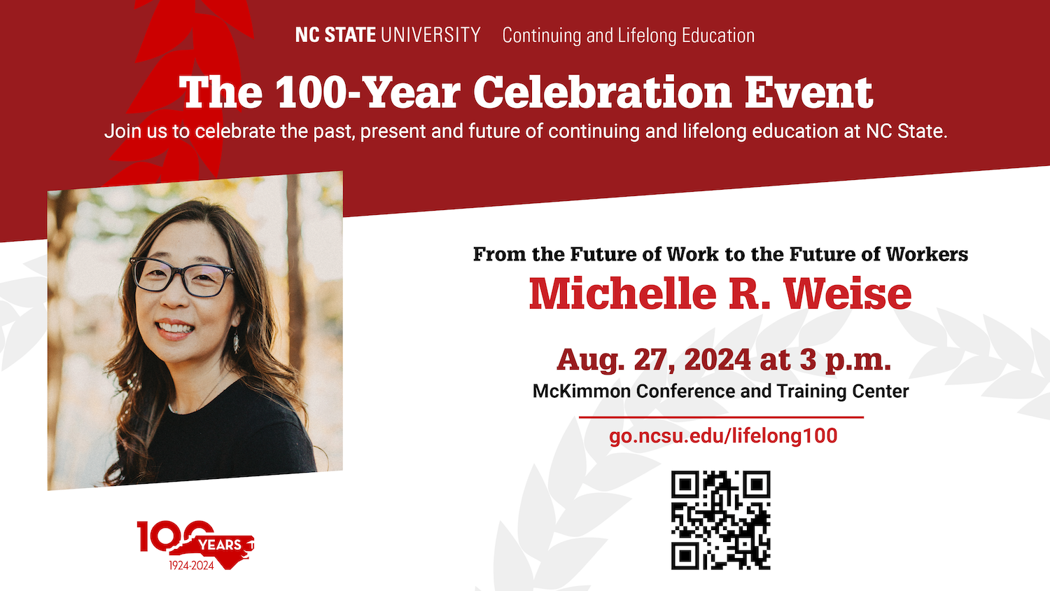 The 100-Year Celebration Event. Join us to celebrate the past, present and future of continuing and lifelong education at NC State. From the Future of Work to the Future of Workers. Michelle R. Weise. Aug. 27, 2024 at 3 p.m. McKimmon Conference and Training Center. go.ncsu.edu/lifelong100.